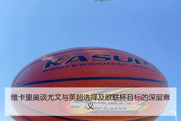维卡里奥谈尤文与英超选择及欧联杯目标的深层意义